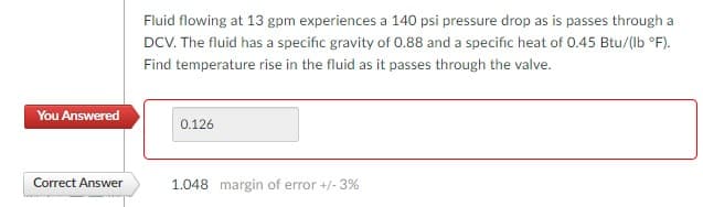 You Answered
Correct Answer
Fluid flowing at 13 gpm experiences a 140 psi pressure drop as is passes through a
DCV. The fluid has a specific gravity of 0.88 and a specific heat of 0.45 Btu/(lb °F).
Find temperature rise in the fluid as it passes through the valve.
0.126
1.048 margin of error +/- 3%