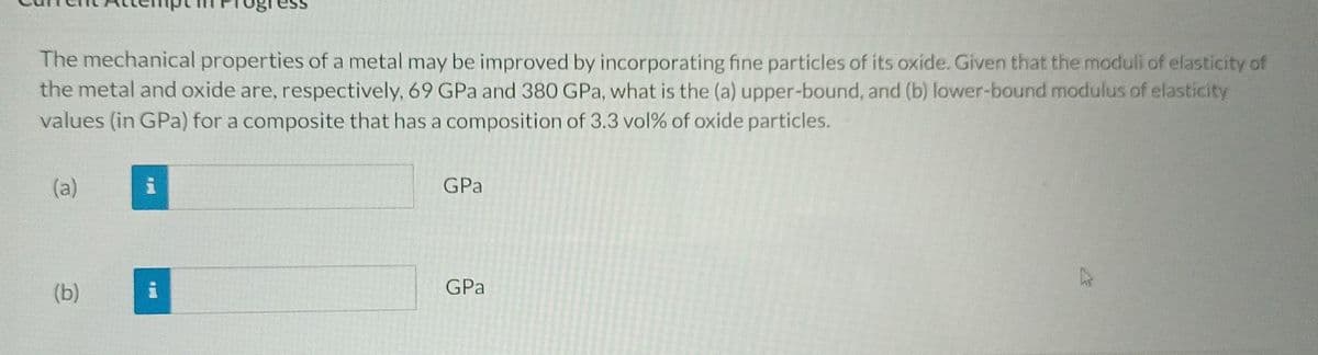 The mechanical properties of a metal may be improved by incorporating fine particles of its oxide. Given that the moduli of elasticity of
the metal and oxide are, respectively, 69 GPa and 380 GPa, what is the (a) upper-bound, and (b) lower-bound modulus of elasticity
values (in GPa) for a composite that has a composition of 3.3 vol% of oxide particles.
(a)
(b)
P
GPa
GPa