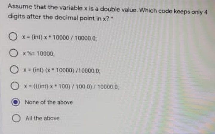 Assume that the variable x is a double value. Which code keeps only 4
digits after the decimal point in x?
O x= (int) x 10000/10000.0;
O x%= 100003;
x (int) (x 10000)/10000.0.
x (((int) x 100)/100.0)/10000.0,
None of the above
All the above
