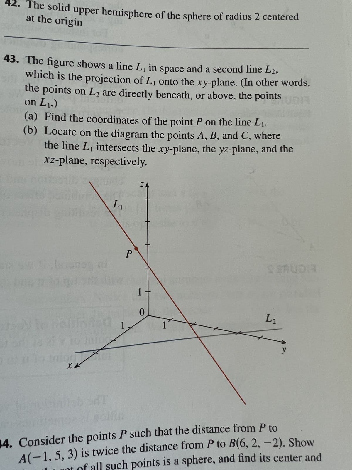 42. The solid upper hemisphere of the sphere of radius 2 centered
at the origin
900
43. The figure shows a line L, in space and a second line L2,
which is the projection of L₁ onto the xy-plane. (In other words,
the points on L2 are directly beneath, or above, the points Up!
on L₁.)
(a) Find the coordinates of the point P on the line L₁.
(b) Locate on the diagram the points A, B, and C, where
the line L₁ intersects the xy-plane, the yz-plane, and the
xz-plane, respectively.
JEDY
Isi
TERCO
907108
XX
L₁
P
ZA
1
0
1
SBAUDIA
L2
14. Consider the points P such that the distance from P to
A(-1, 5, 3) is twice the distance from P to B(6, 2, -2). Show
of all such points is a sphere, and find its center and