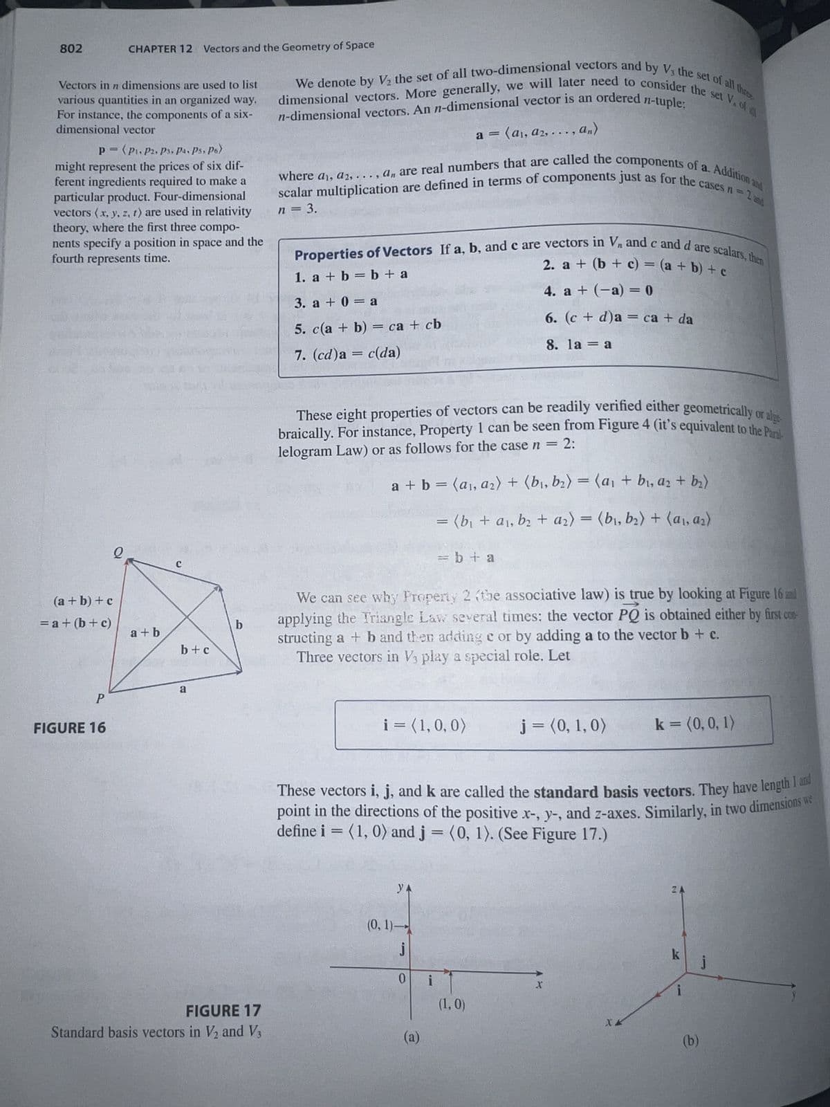 802
Vectors in n dimensions are used to list
various quantities in an organized way.
For instance, the components of a six-
dimensional vector
P= (P₁, P2, P3, Pa. Ps. Po)
might represent the prices of six dif-
ferent ingredients required to make a
particular product. Four-dimensional
vectors (x, y, z, t) are used in relativity
theory, where the first three compo-
nents specify a position in space and the
fourth represents time.
(a + b) + c
= a + (b + c)
FIGURE 16
CHAPTER 12 Vectors and the Geometry of Space
Q
85923
a+b
C
b+c
a
b
n-dimensional vectors. An n-dimensional vector is an ordered n-tuple:
We denote by V₂ the set of all two-dimensional vectors and by V, the set of all three
dimensional vectors. More generally, we will later need to consider the set V. of a
a = (a₁, a2, ..., An)
where a, a2,..., an are real numbers that are called the components of a. Addition and
scalar multiplication are defined in terms of components just as for the cases n = 2 and
n = 3.
FIGURE 17
Standard basis vectors in V₂ and V3
Properties of Vectors If a, b, and c are vectors in V, and c and d are scalars, then
1. a + b = b + a
2. a + (b + c) = (a + b) + c
4. a + (-a) = 0
3. a + 0 = a
5. c(a + b) = ca + cb
6. (c + d)a = ca + da
8. la = a
7. (cd)a = c(da)
These eight properties of vectors can be readily verified either geometrically or alge
braically. For instance, Property 1 can be seen from Figure 4 (it's equivalent to the Paral
lelogram Law) or as follows for the case n = 2:
a + b = (a₁, a₂) + (b₁,b₂) = (a₁ + b₁, a₂ + b₂)
= (b₁ + a₁, b₂ + a₂) = (b₁,b₂) + (a₁, a₂)
We can see why Property 2 (the associative law) is true by looking at Figure 16 and
applying the Triangle Law several times: the vector PQ is obtained either by first con-
structing a + b and then adding e or by adding a to the vector b + c.
Three vectors in V3 play a special role. Let
i = (1, 0, 0)
УА
(0, 1)-
j
= b + a
These vectors i, j, and k are called the standard basis vectors. They have length 1 and
point in the directions of the positive x-, y-, and z-axes. Similarly, in two dimensions we
define i = (1, 0) and j = (0, 1). (See Figure 17.)
0
(a)
i
j = (0, 1, 0)
(1,0)
k = (0, 0, 1)
X
ZA
k
i
(b)
j