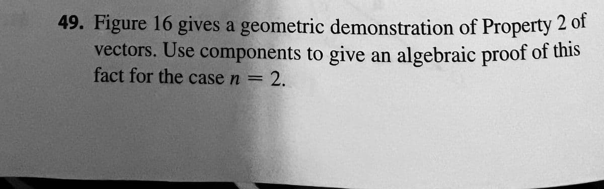 49. Figure 16 gives a geometric demonstration of Property 2 of
vectors. Use components to give an algebraic proof of this
fact for the case n = 2.