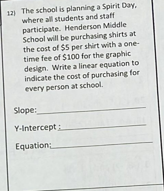 12) The school is planning a Spirit Day,
where all students and staff
participate. Henderson Middle
School will be purchasing shirts at
the cost of $5 per shirt with a one-
time fee of $100 for the graphic
design. Write a linear equation to
indicate the cost of purchasing for
every person at school.
Slope:
Y-Intercept :
Equation:
