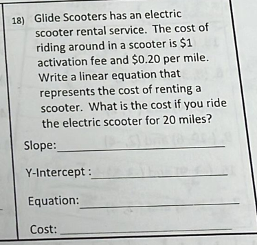 18) Glide Scooters has an electric
scooter rental service. The cost of
riding around in a scooter is $1
activation fee and $0.20 per mile.
Write a linear equation that
represents the cost of renting a
scooter. What is the cost if you ride
the electric scooter for 20 miles?
Slope:
Y-Intercept :
Equation:
Cost:
