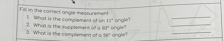 Fill in the correct angle measurement
1. What is the complement of an 11° angle?
2. What is the supplement of a 92° angle?
3. What is the complement of a 56° angle?

