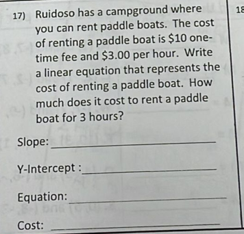 17) Ruidoso has a campground where
you can rent paddle boats. The cost
of renting a paddle boat is $10 one-
time fee and $3.00 per hour. Write
a linear equation that represents the
cost of renting a paddle boat. How
much does it cost to rent a paddle
18
boat for 3 hours?
Slope:
Y-Intercept :
Equation:
Cost:
