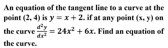 An equation of the tangent line to a curve at the
point (2, 4) is y = x + 2. if at any point (x, y) on
d²y
= 24x2 + 6x. Find an equation of
the curve
dx2
the curve.
