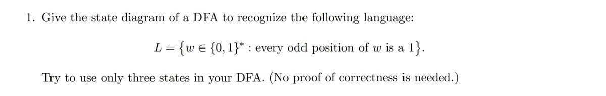 1. Give the state diagram of a DFA to recognize the following language:
L = {w = {0, 1}*: every odd position of w is a 1}.
Try to use only three states in your DFA. (No proof of correctness is needed.)