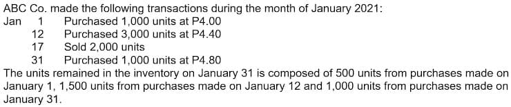 ABC Co. made the following transactions during the month of January 2021:
Jan
1
Purchased 1,000 units at P4.00
Purchased 3,000 units at P4.40
Sold 2,000 units
12
17
31
Purchased 1,000 units at P4.80
The units remained in the inventory on January 31 is composed of 500 units from purchases made on
January 1, 1,500 units from purchases made on January 12 and 1,000 units from purchases made on
January 31.
