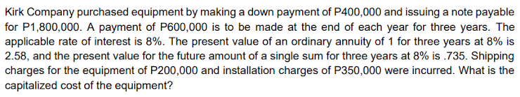 Kirk Company purchased equipment by making a down payment of P400,000 and issuing a note payable
for P1,800,000. A payment of P600,000 is to be made at the end of each year for three years. The
applicable rate of interest is 8%. The present value of an ordinary annuity of 1 for three years at 8% is
2.58, and the present value for the future amount of a single sum for three years at 8% is .735. Shipping
charges for the equipment of P200,000 and installation charges of P350,000 were incurred. What is the
capitalized cost of the equipment?
