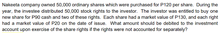 Nakeeta company owned 50,000 ordinary shares which were purchased for P120 per share. During the
year, the investee distributed 50,000 stock rights to the investor. The investor was entitled to buy one
new share for P90 cash and two of these rights. Each share had a market value of P130, and each right
had a market value of P20 on the date of issue. What amount should be debited to the investment
account upon exercise of the share rights if the rights were not accounted for separately?
