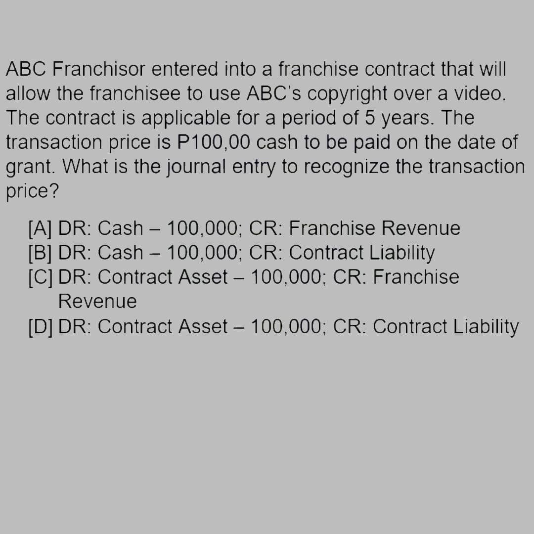 ABC Franchisor entered into a franchise contract that will
allow the franchisee to use ABC's copyright over a video.
The contract is applicable for a period of 5 years. The
transaction price is P100,00 cash to be paid on the date of
grant. What is the journal entry to recognize the transaction
price?
[A] DR: Cash 100,000; CR: Franchise Revenue
[B] DR: Cash - 100,000; CR: Contract Liability
[C] DR: Contract Asset – 100,000; CR: Franchise
Revenue
[D] DR: Contract Asset – 100,000; CR: Contract Liability