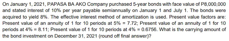 On January 1, 2021, PAPASA BA AKO Company purchased 5-year bonds with face value of P8,000,000
and stated interest of 10% per year payable semiannually on January 1 and July 1. The bonds were
acquired to yield 8%. The effective interest method of amortization is used. Present value factors are:
Present value of an annuity of 1 for 10 periods at 5% = 7.72; Present value of an annuity of 1 for 10
periods at 4% = 8.11; Present value of 1 for 10 periods at 4% = 0.6756. What is the carrying amount of
%3D
the bond investment on December 31, 2021 (round off final answer)?
