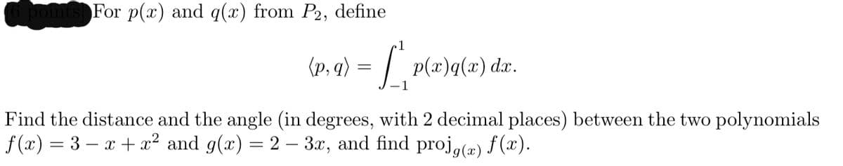 pomts For p(x) and q(x) from P2, define
(p, q) = / p(x)q(x) dæ.
Find the distance and the angle (in degrees, with 2 decimal places) between the two polynomials
f(x) = 3 – x + x² and g(x) = 2 – 3x, and find proj,(æ) f (x).
