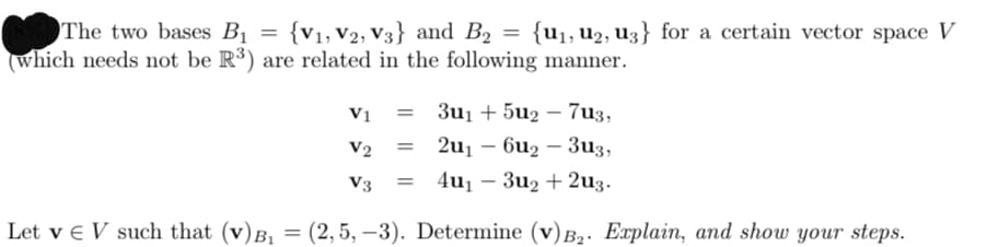 The two bases Bị = {v1, V2, V3} and B2 = {u1, U2, U3} for a certain vector space V
(which needs not be R³) are related in the following manner.
Vị
3u1 + 5u2 – 7u3,
V2
2u1 – 6u2 – 3u3,
V3
4u1 – 3u2 + 2u3.
Let v e V such that (v)B,
(2,5, –3). Determine (v) B,. Explain, and show your steps.
%3D
