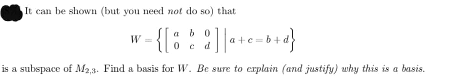 It can be shown (but you need not do so) that
b 0
a
W =
a +c= b+
d
is a subspace of M2,3. Find a basis for W. Be sure to explain (and justify) why this is a basis.
