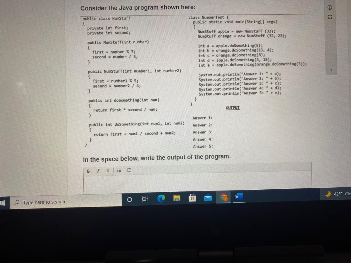 Consider the Java program shown here:
public class NumStuff
class NumberTest {
public static void main(String[] args)
private int first;
private int second;
NumStuff apple = new NumStuff (32);
NumStuff orange = new NumStuff (32, 22);
public NumStuff(int number)
int a - apple.doSomething(5);
int b = orange.doSomething(15, 4);
int c orange.doSomething(8);
int d = apple.doSomething(4, 15);
int e = apple.doSomething(orange.doSomething(3));
first = number % 7;
second = number / 3;
public NumStuff(int number1, int number2)
System.out.println("Answer 1: " + a);
System.out.printin("Answer 2: " + b);
System.out.printin("Answer 3: " + c);
System.out.println("Answer 4: "+ d);
System.out.println("Answer 5: " + e);
first = number1 % 5;
second = number2 / 4;
public int doSomething(int num)
return first * second / num;
OUTPUT
Answer 1:
public int doSomething(int num1, int num2)
Answer 2:
Answer 3:
return first + numl / second + num2;
Answer 4:
Answer 5:
In the space below, write the output of the program.
BIU E
42°F Cle
Type here to search
近
