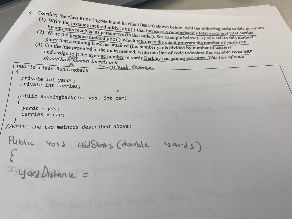 (3) On the line provided in the main method, write one line of code todeclare the variable average
by amounts received as parameters (in that order). See example below (→) of a call to this method.
(1) Write the instance method addStats() that increases a runningback's total yards and total carries
Consider the class Runningback and its client (main) shown below. Add the following code to this program:
(2) Write the instance method ypc () which returns to the client program the number of yards per
6.
carry that a running back has attained G.e. number vards divided by number of carries)
and assign to it the average number of vards Barkley has gained per carry. This line oJ code
should have humber literals in it,
actual number
public class Runningback
{
private int yards;
private int carries;
public Runningback(int yds, int car)
{
yards = yds;
carries = car;
//Write the two methods described above:
Public vord
adJStars (double yards)
yard Distane
