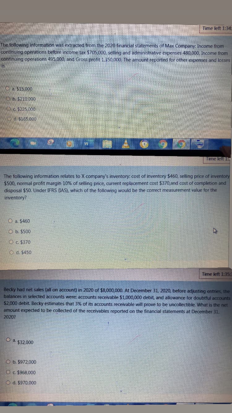 Time left 1:34:
The following information was extracted from the 2020 financial statements of Max Company: Income from
continuing operations before income tax $705,000, selling and administrative expenses 480,000, Income from
continuing operations 495,000, and Gross profit 1,350,000. The amount reported for other expenses and losses
IS
C a $15.000
Ob $210.000
OC 5225 000
d. $165,000
Time left 1
The following information relates to X company's inventory: cost of inventory $460, selling price of inventory
$500, normal profit margin 10% of selling price, current replacement cost $370,and cost of completion and
disposal $50. Under IFRS (IAS), which of the following would be the correct measurement value for the
inventory?
O a. $460
O b. $500
OC $370
O d. $450
Time left 1:35:E
Becky had net sales (all on account) in 2020 of $8,000,000. At December 31, 2020, before adjusting entries, the
balances in selected accounts were: aCcounts receivable $1.000.000 debit, and allowance for doubtful accounts
$2,000 debit. Becky estimates that 3% of its accounts receivable will prove to be uncollectible. What is the net
amount expected to be collected of the receivables reported on the financial statements at December 31,
20207
a.
$32,000
O b. $972,000
O c. $968,000
O d. $970,000
