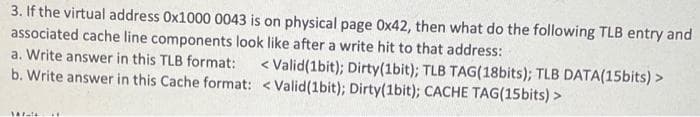 3. If the virtual address Ox1000 0043 is on physical page 0x42, then what do the following TLB entry and
associated cache line components look like after a write hit to that address:
a. Write answer in this TLB format:
< Valid(1bit); Dirty(1bit); TLB TAG(18bits); TLB DATA(15bits) >
b. Write answer in this Cache format: <Valid(1bit); Dirty(1bit); CACHE TAG(15bits) >
