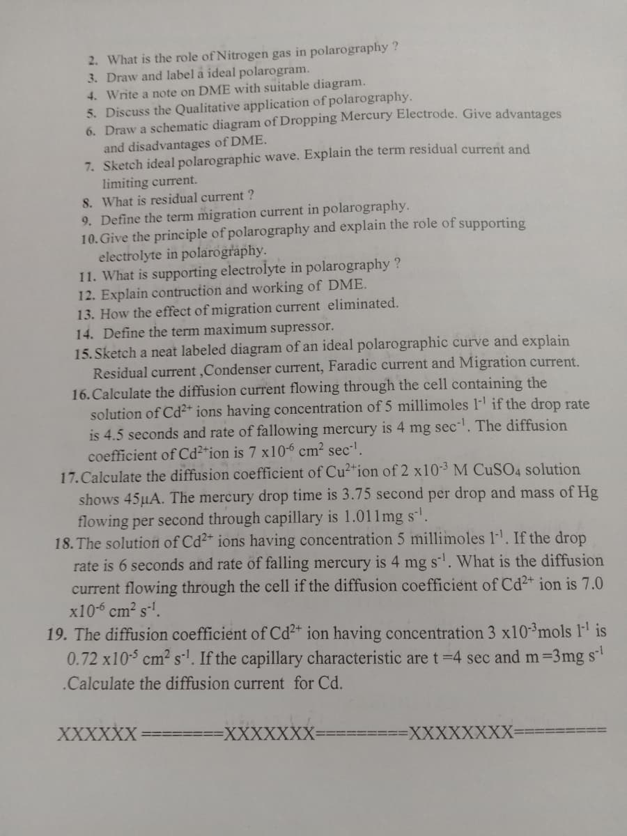 2. What is the role of Nitrogen gas in polarography ?
3. Draw and label a ideal polarogram.
4. Write a note on DME with suitable diagram.
5. Discuss the Qualitative application of polarography.
6. Draw a schematic diagram of Dropping Mercury Electrode. Give advantages
and disadvantages of DME.
7. Sketch ideal polarographic wave. Explain the term residual current and
limiting current.
8. What is residual current ?
9. Define the term migration current in polarography.
10. Give the principle of polarography and explain the role of supporting
electrolyte in polarography.
11. What is supporting electrolyte in polarography ?
12. Explain contruction and working of DME.
13. How the effect of migration current eliminated.
14. Define the term maximum supressor.
15. Sketch a neat labeled diagram of an ideal polarographic curve and explain
Residual current ,Condenser current, Faradic current and Migration current.
16. Calculate the diffusion current flowing through the cell containing the
solution of Cd²+ ions having concentration of 5 millimoles l- if the drop rate
is 4.5 seconds and rate of fallowing mercury is 4 mg sec. The diffusion
coefficient of Cd²*ion is 7 x10-6 cm² sec-'.
17.Calculate the diffusion coefficient of Cu²*ion of 2 x10-3M CUSO4 solution
shows 45µA. The mercury drop time is 3.75 second per drop and mass of Hg
flowing per second through capillary is 1.011mg s'.
18. The solution of Cd2+ ions having concentration 5 millimoles 1-. If the drop
rate is 6 seconds and rate of falling mercury is 4 mg s-'. What is the diffusion
current flowing through the cell if the diffusion coefficient of Cd²+ ion is 7.0
x10-6 cm? s-'.
19. The diffusion coefficient of Cd²+ ion having concentration 3 x10-3mols 1' is
0.72 x10-5 cm2 sl. If the capillary characteristic are t=4 sec and m=3mg s
.Calculate the diffusion current for Cd.
XXXXXX
XXXXXXX:
XXXXXXXX
