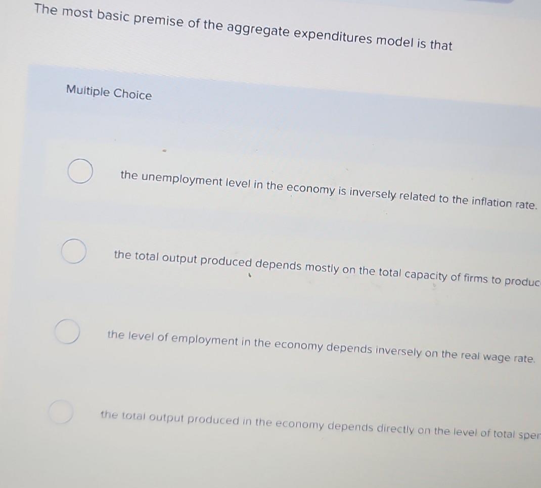### Aggregate Expenditure Model: Key Concepts and Principles

**Introduction to Aggregate Expenditures Model**

The aggregate expenditures model is a fundamental concept in macroeconomics, illustrating the relationship between total spending in an economy and the overall output or income. This model helps to understand economic fluctuations and provides insights into fiscal policy decisions. 

**Key Principle**

The most basic premise of the aggregate expenditures model is that:

**Multiple Choice Question:**

What is the most basic premise of the aggregate expenditures model?

1. **( ) the unemployment level in the economy is inversely related to the inflation rate.**
2. **( ) the total output produced depends mostly on the total capacity of firms to produce.**
3. **( ) the level of employment in the economy depends inversely on the real wage rate.**
4. **( ) the total output produced in the economy depends directly on the level of total spending.**

**Explanation of Options:**

1. **Inverse Relationship Between Unemployment and Inflation:** This option suggests a relationship that is more closely associated with the Phillips Curve rather than the aggregate expenditures model.

2. **Production Capacity of Firms:** This option focuses on the supply side of the economy, which is not the central focus of the aggregate expenditures model.

3. **Employment and Real Wage Rate:** This option discusses labor market dynamics, which, while important, do not directly encompass the basic premise of the aggregate expenditures model.

4. **Direct Relationship Between Total Output and Total Spending:** This is the correct option. The aggregate expenditures model fundamentally posits that the total output produced in an economy is directly linked to the total spending. This relationship is a cornerstone of Keynesian economics, where aggregate demand directly influences the level of economic activity and output.

### Summary

The aggregate expenditures model is crucial for understanding the connection between total spending and the overall economic output. By analyzing these relationships, economists and policymakers can better comprehend economic cycles and implement measures to stabilize the economy.
