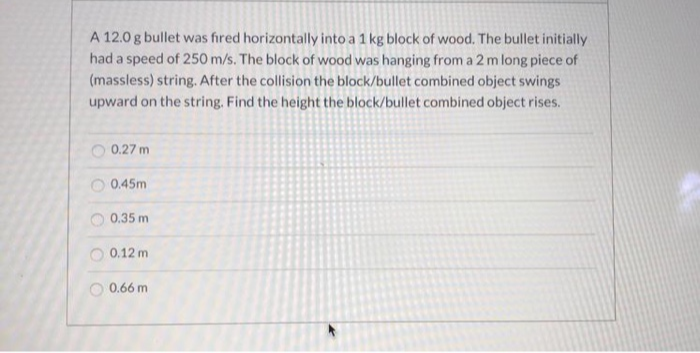 A 12.0 g bullet was fired horizontally into a 1 kg block of wood. The bullet initially
had a speed of 250 m/s. The block of wood was hanging from a 2 m long piece of
(massless) string. After the collision the block/bullet combined object swings
upward on the string. Find the height the block/bullet combined object rises.
O 0.27 m
O 0.45m
0.35 m
0.12 m
0.66 m
