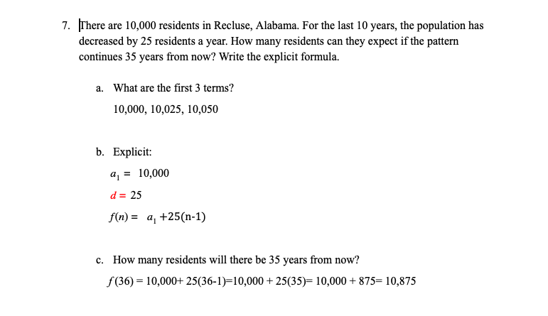 7. There are 10,000 residents in Recluse, Alabama. For the last 10 years, the population has
decreased by 25 residents a year. How many residents can they expect if the pattern
continues 35 years from now? Write the explicit formula.
a. What are the first 3 terms?
10,000, 10,025, 10,050
b. Explicit:
a, = 10,000
d = 25
f(n) = a, +25(n-1)
c. How many residents will there be 35 years from now?
f (36) = 10,000+ 25(36-1)=10,000 + 25(35)= 10,000 + 875= 10,875
