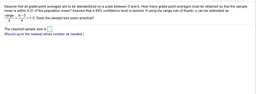 Assume that all grade-point averages are to be standardized on a scale between 0 and 6. How many grade-point averages must be obtained so that the sample
mean is within 0.01 of the population mean? Assume that a 99% confidence level is desired. If using the range rule of thumb, o can be estimated as
6-
= 1.5. Does the sample size seem practical?
range
4
4
The required sample size is
(Round up to the nearest whole number as needed.)
