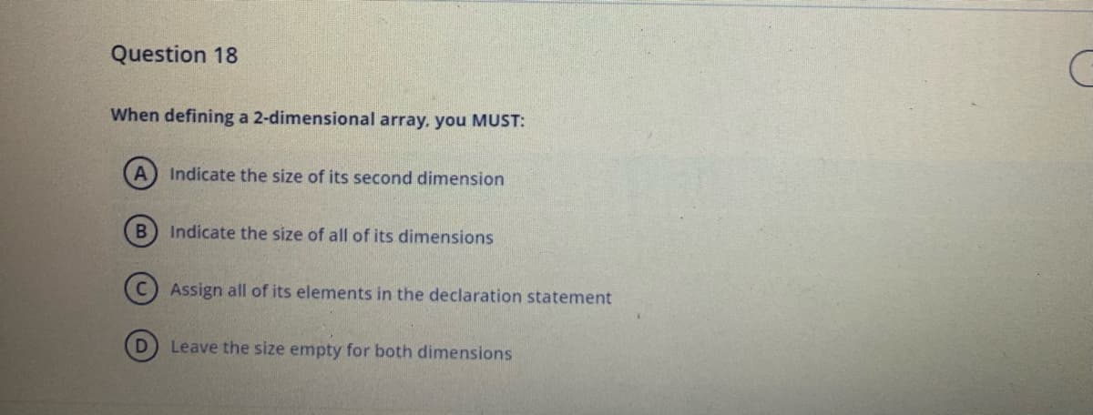 Question 18
When defining a 2-dimensional array, you MUST:
Indicate the size of its second dimension
Indicate the size of all of its dimensions
Assign all of its elements in the declaration statement
Leave the size empty for both dimensions
