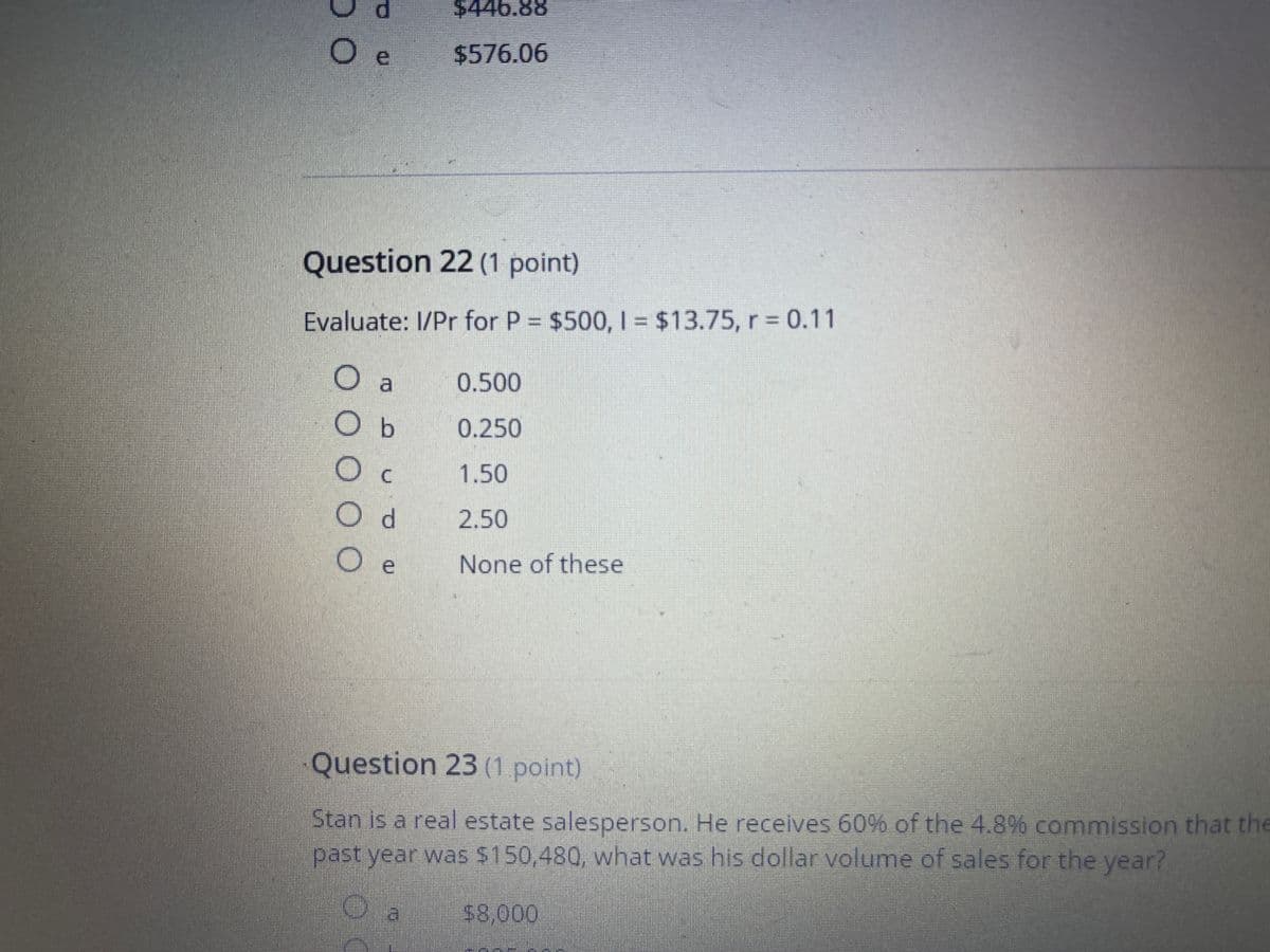 $446.88
$576.06
Question 22 (1 point)
Evaluate: I/Pr for P = $500, | = $13.75, r = 0.11
%3D
0.500
O b
0.250
O c
1.50
d.
2.50
O e
None of these
Question 23 (1 point)
Stan is a real estate salesperson. He receives 60% of the 4.8% commission that the
past year was $150,480, what was his dollar volume of sales for the year?
$8,000
DO
