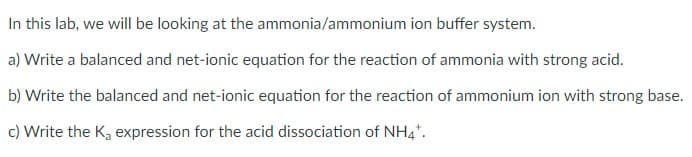 In this lab, we will be looking at the ammonia/ammonium ion buffer system.
a) Write a balanced and net-ionic equation for the reaction of ammonia with strong acid.
b) Write the balanced and net-ionic equation for the reaction of ammonium ion with strong base.
c) Write the K, expression for the acid dissociation of NH4*.
