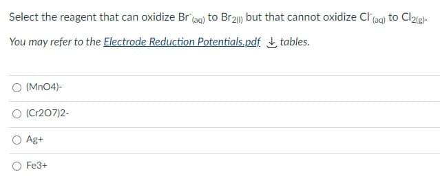 Select the reagent that can oxidize Br (ag) to Br20) but that cannot oxidize Cl (ag) to Cl2e).
You may refer to the Electrode Reduction Potentials.pdf L tables.
O (Mn04)-
O (Cr207)2-
Ag+
Fe3+
