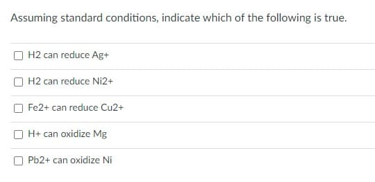 Assuming standard conditions, indicate which of the following is true.
H2 can reduce Ag+
H2 can reduce Ni2+
Fe2+ can reduce Cu2+
H+ can oxidize Mg
Pb2+ can oxidize Ni
