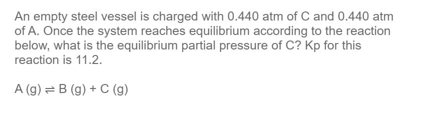 An empty steel vessel is charged with 0.440 atm of C and 0.440 atm
of A. Once the system reaches equilibrium according to the reaction
below, what is the equilibrium partial pressure of C? Kp for this
reaction is 11.2.
A (g) = B (g) + C (g)
