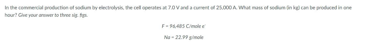 In the commercial production of sodium by electrolysis, the cell operates at 7.0 V and a current of 25,000 A. What mass of sodium (in kg) can be produced in one
hour? Give your answer to three sig. figs.
F = 96,485 C/mole e
Na = 22.99 g/mole
