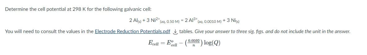 Determine the cell potential at 298 K for the following galvanic cell:
2 Alis) + 3 Ni2+
(aq. 0.50 M) = 2 AlS* (aq. 0.0010 M) + 3 Nis)
You will need to consult the values in the Electrode Reduction Potentials.pdf tables. Give your answer to three sig. figs. and do not include the unit in the answer.
Ecell = Eell - (02 ) log(Q)
0.0592
