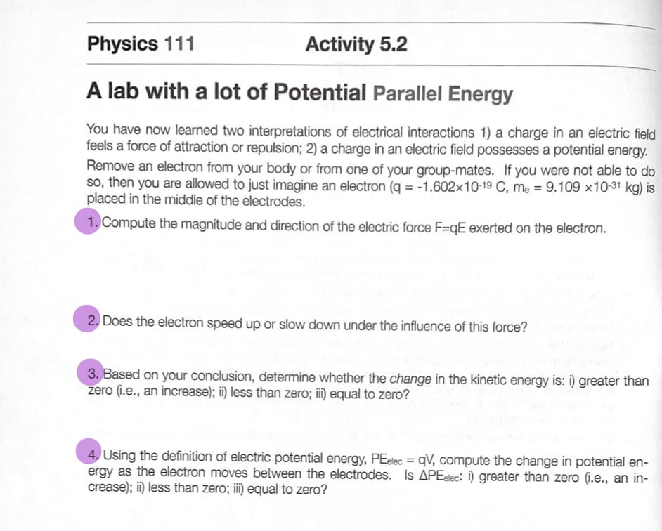 Physics 111
Activity 5.2
A lab with a lot of Potential Parallel Energy
You have now learned two interpretations of electrical interactions 1) a charge in an electric field
feels a force of attraction or repulsion; 2) a charge in an electric field possesses a potential energy.
Remove an electron from your body or from one of your group-mates. If you were not able to do
so, then you are allowed to just imagine an electron (q = -1.602x10-19 C, mẹ = 9.109 ×10-31 kg) is
placed in the middle of the electrodes.
1. Compute the magnitude and direction of the electric force F=qE exerted on the electron.
2. Does the electron speed up or slow down under the influence of this force?
3. Based on your conclusion, determine whether the change in the kinetic energy is: i) greater than
zero (i.e., an increase); ii) less than zero; ii) equal to zero?
4, Using the definition of electric potential energy, PEelec = qV, compute the change in potential en-
ergy as the electron moves between the electrodes. Is APEelec: i) greater than zero (i.e., an in-
crease); ii) less than zero; iii) equal to zero?
