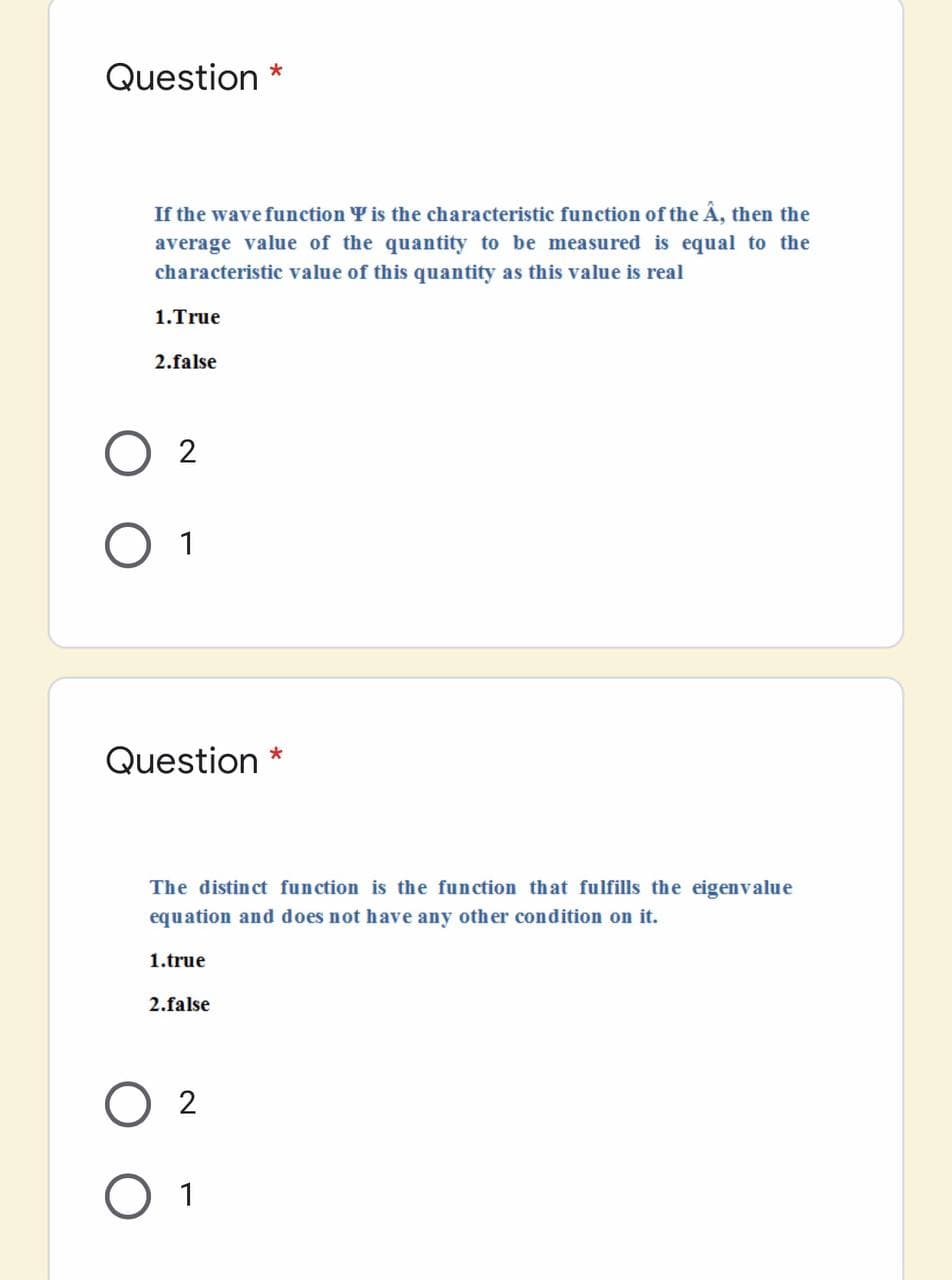 Question *
If the wave function Y is the characteristic function of the Â, then the
average value of the quantity to be measured is equal to the
characteristic value of this quantity as this value is real
1.True
2.false
O 2
O 1
Question *
The distinct function is the function that fulfills the eigenvalue
equation and does not have any other condition on it.
1.true
2.false
2
O 1
