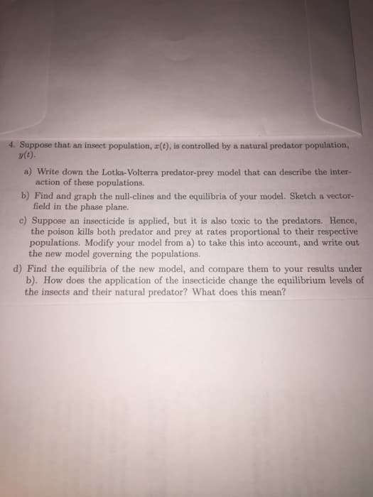 4. Suppose that an insect population, r(t), is controlled by a natural predator population,
y(t).
a) Write down the Lotka-Volterra predator-prey model that can describe the inter-
action of these populations.
b) Find and graph the null-clines and the equilibria of your model. Sketch a vector-
field in the phase plane.
c) Suppose an insecticide is applied, but it is also toxic to the predators. Hence,
the poison kills both predator and prey at rates proportional to their respective
populations. Modify your model from a) to take this into account, and write out
the new model governing the populations.
d) Find the equilibria of the new model, and compare them to your results under
b). How does the application of the insecticide change the equilibrium levels of
the insects and their natural predator? What does this mean?
