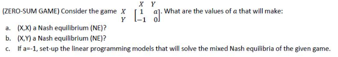 X Y
(ZERO-SUM GAME) Consider the game x [1 aj. What are the values of a that will make:
Y
a. (X,X) a Nash equilibrium (NE)?
b. (X,Y) a Nash equilibrium (NE)?
c. If a=-1, set-up the linear programming models that will solve the mixed Nash equilibria of the given game.
