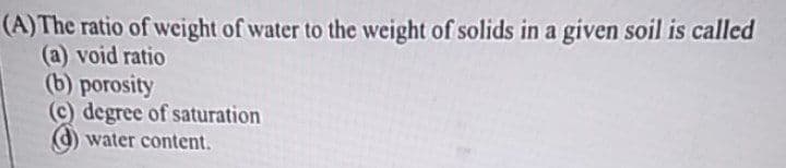 (A)The ratio of weight of water to the weight of solids in a given soil is called
(a) void ratio
(b) porosity
(c) degree of saturation
water content.
