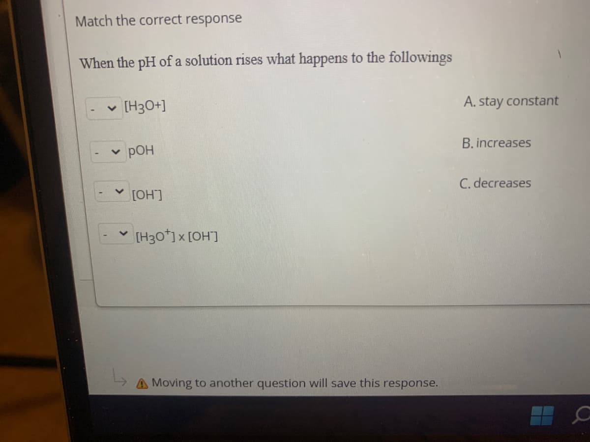 Match the correct response
When the pH of a solution rises what happens to the followings
[H3O+]
A. stay constant
B. increases
pOH
C. decreases
[OH]
[H30*)x [OH]
A Moving to another question will save this response.
