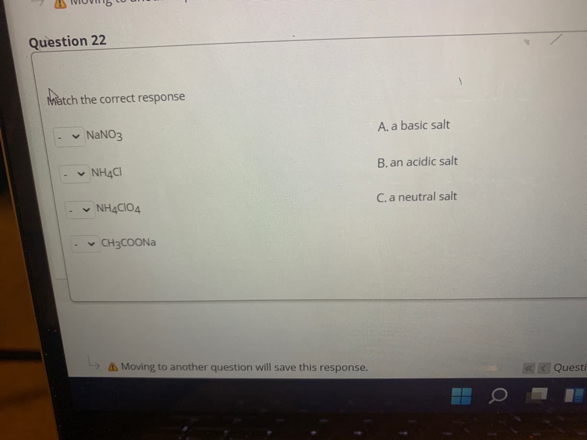 Question 22
Match the correct response
NANO3
A. a basic salt
NH4CI
B. an acidic salt
v NH4CIO4
C. a neutral salt
CH3COONA
A Moving to another question will save this response.
Questi
Q
