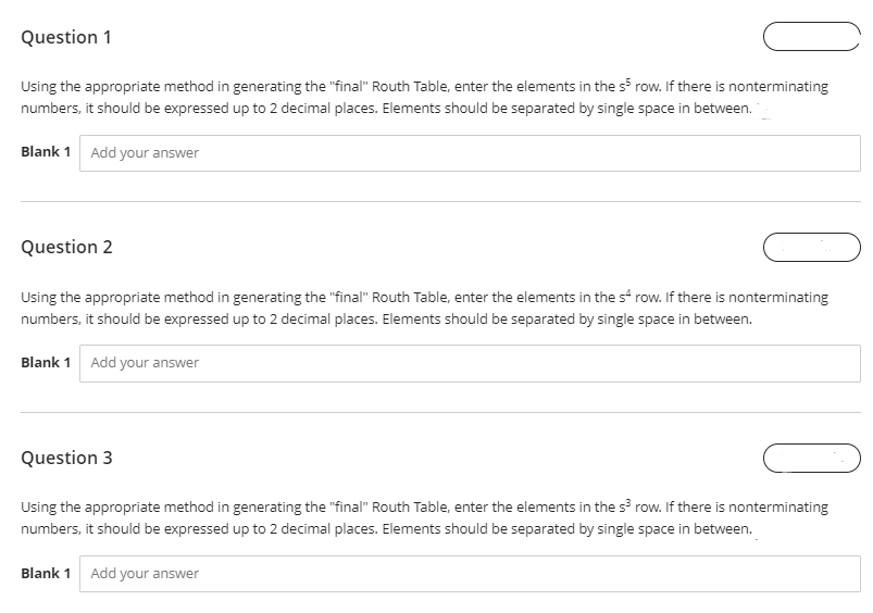 Question 1
Using the appropriate method in generating the "final" Routh Table, enter the elements in the s³ row. If there is nonterminating
numbers, it should be expressed up to 2 decimal places. Elements should be separated by single space in between.
Blank 1 Add your answer
Question 2
Using the appropriate method in generating the "final" Routh Table, enter the elements in the s4 row. If there is nonterminating
numbers, it should be expressed up to 2 decimal places. Elements should be separated by single space in between.
Blank 1 Add your answer
Question 3
Using the appropriate method in generating the "final" Routh Table, enter the elements in the s³ row. If there is nonterminating
numbers, it should be expressed up to 2 decimal places. Elements should be separated by single space in between.
Blank 1 Add your answer