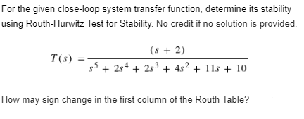 For the given close-loop system transfer function, determine its stability
using Routh-Hurwitz Test for Stability. No credit if no solution is provided.
(s + 2)
T(s)
s5 +254 +25³ + 4s² + 11s + 10
How may sign change in the first column of the Routh Table?