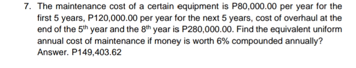 7. The maintenance cost of a certain equipment is P80,000.00 per year for the
first 5 years, P120,000.00 per year for the next 5 years, cost of overhaul at the
end of the 5th year and the 8th year is P280,000.00. Find the equivalent uniform
annual cost of maintenance if money is worth 6% compounded annually?
Answer. P149,403.62
