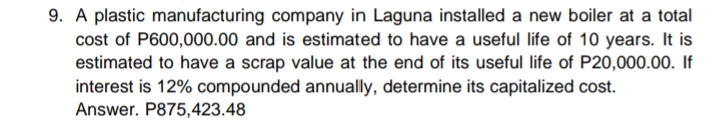 9. A plastic manufacturing company in Laguna installed a new boiler at a total
cost of P600,000.00 and is estimated to have a useful life of 10 years. It is
estimated to have a scrap value at the end of its useful life of P20,000.00. If
interest is 12% compounded annually, determine its capitalized cost.
Answer. P875,423.48
