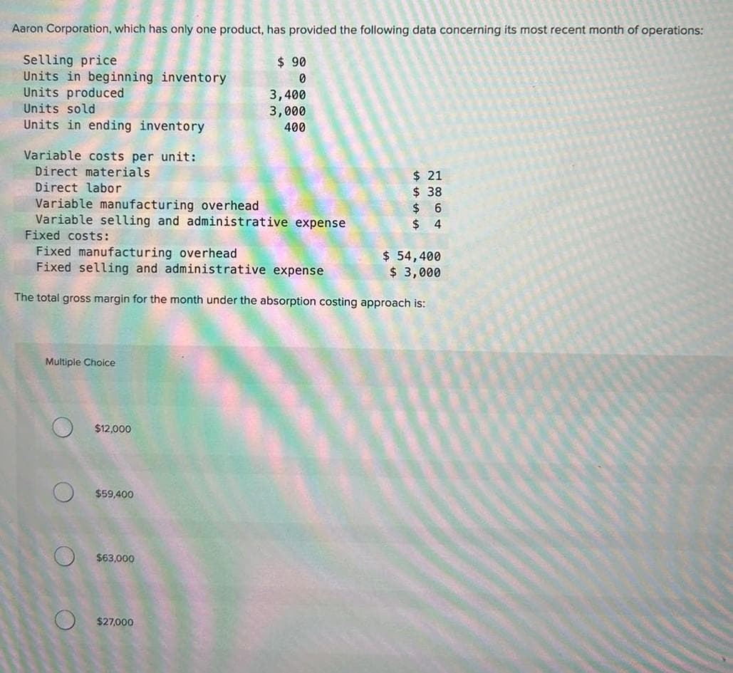 Aaron Corporation, which has only one product, has provided the following data concerning its most recent month of operations:
Selling price
Units in beginning inventory
Units produced
Units sold
Units in ending inventory
Variable costs per unit:
Direct materials
Direct labor
Multiple Choice
O
Variable manufacturing overhead
Variable selling and administrative expense
Fixed costs:
Fixed manufacturing overhead
$ 54,400
Fixed selling and administrative expense
$ 3,000
The total gross margin for the month under the absorption costing approach is:
$12,000
$59,400
$63,000
$ 90
0
$27,000
3,400
3,000
400
$21
$ 38
$6
$4