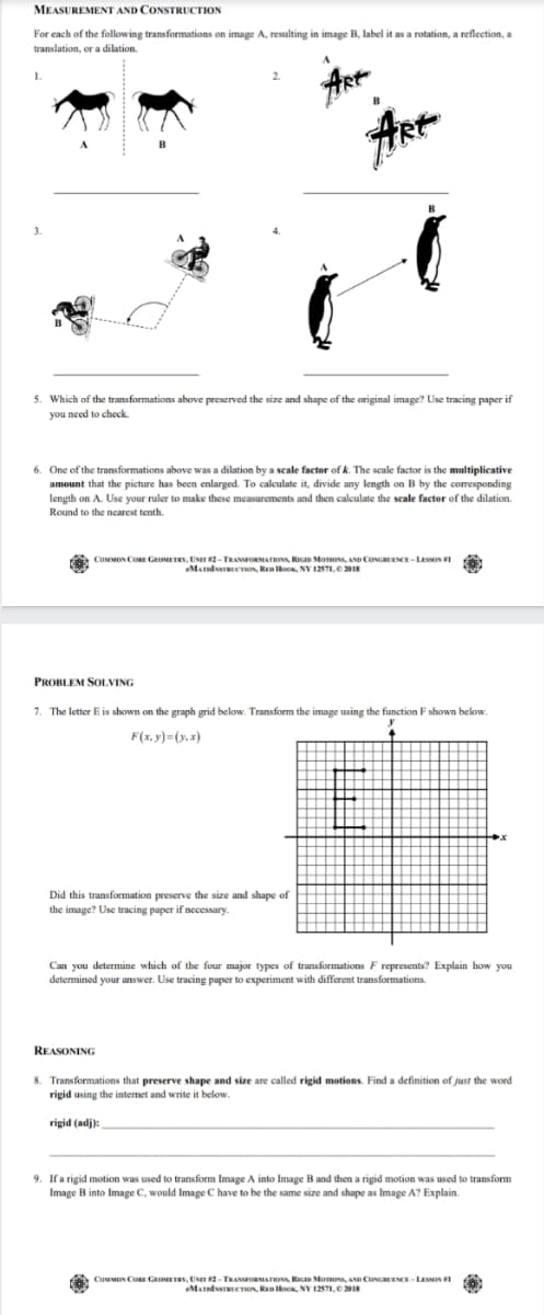 MEASUREMENT AND CONSTRUCTION
For each of the following transformations on image A, resulting in image B, label it as a rotation, a reflection, a
translation, or a dilation.
1.
ARK
5. Which of the transformations above preserved the size and shape of the original image? Use tracing paper if
you need to check.
6. One of the transformations above was a dilation by a scale factor of k. The scale factor is the multiplicative
amount that the picture has been enlarged. To calculate it, divide any length on B by the corresponding
length on A. Use your ruler to make these measurements and then calculate the scale factor of the dilation.
Round to the nearest tenth.
COMMON CORE GEOMETRY, UNIT 2-TRANORMATIONS, RIGID MonONS, AND CONGREENCE-LESSON I
MATlTCTON, RloOK, NY 1271.C 2018
PROBLEM SOOLVING
7. The letter E is shown on the graph grid below. Transform the imange using the function F shown below.
F(x, y)=(y, x)
Did this transformation preserve the size and shape of
the image? Use tracing paper if nccessary.
Can you determine which of the four major types of transformations F represents? Explain how you
determined your answer. Use tracing paper to experiment with different transformations.
REASONING
8. Transformations that preserve shape and size are called rigid motions. Find a definition of just the word
rigid using the internet and write it below.
rigid (adj):
9. If a rigid motion was used to transform Image A into Image B and then a rigid motion was used to transform
Image B into Image C, would Image C have to be the same size and shape as Image A? Explain.
COMMON CORE GEOMETRY, UNIT 2-TRANORMATIONS, RIGD MonONs, AND CONGREENCE-LESON I
eMATlTRCTION, RED HooK, NY 12
.2018
